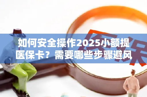 如何安全操作2025小额提医保卡？需要哪些步骤避风险？